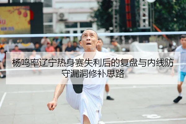 杨鸣率辽宁热身赛失利后的复盘与内线防守漏洞修补思路
